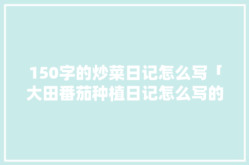 150字的炒菜日记怎么写「大田番茄种植日记怎么写的」 150字的炒菜日记怎么写「大田番茄种植日记怎么写的」 花朵知识