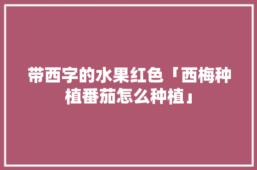 带西字的水果红色「西梅种植番茄怎么种植」 带西字的水果红色「西梅种植番茄怎么种植」 番茄病虫害防治