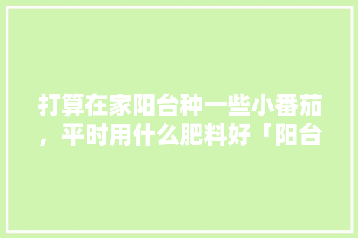 打算在家阳台种一些小番茄，平时用什么肥料好「阳台怎么种植小番茄视频」 打算在家阳台种一些小番茄，平时用什么肥料好「阳台怎么种植小番茄视频」 农业常识