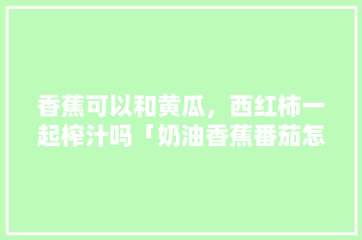 香蕉可以和黄瓜，西红柿一起榨汁吗「奶油香蕉番茄怎么种植的」