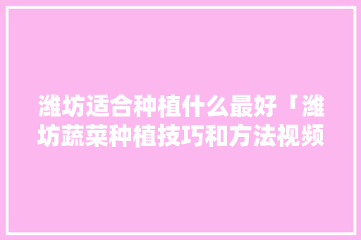 潍坊适合种植什么最好「潍坊蔬菜种植技巧和方法视频」