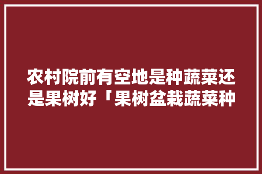 农村院前有空地是种蔬菜还是果树好「果树盆栽蔬菜种植小技巧视频」 农村院前有空地是种蔬菜还是果树好「果树盆栽蔬菜种植小技巧视频」 土壤施肥