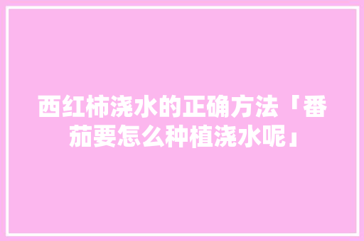 西红柿浇水的正确方法「番茄要怎么种植浇水呢」 西红柿浇水的正确方法「番茄要怎么种植浇水呢」 花朵知识