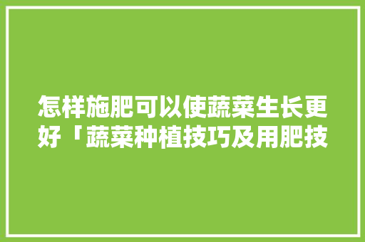 怎样施肥可以使蔬菜生长更好「蔬菜种植技巧及用肥技术视频」 怎样施肥可以使蔬菜生长更好「蔬菜种植技巧及用肥技术视频」 土壤施肥