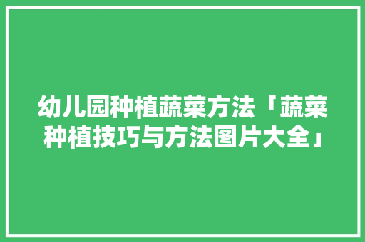 幼儿园种植蔬菜方法「蔬菜种植技巧与方法图片大全」 幼儿园种植蔬菜方法「蔬菜种植技巧与方法图片大全」 土壤施肥
