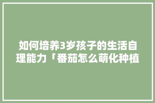 如何培养3岁孩子的生活自理能力「番茄怎么萌化种植技术视频」 如何培养3岁孩子的生活自理能力「番茄怎么萌化种植技术视频」 植物种类