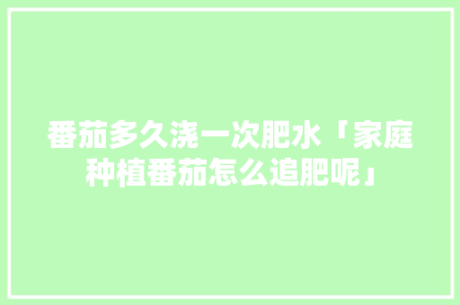 番茄多久浇一次肥水「家庭种植番茄怎么追肥呢」 番茄多久浇一次肥水「家庭种植番茄怎么追肥呢」 农业常识