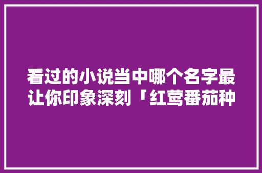 看过的小说当中哪个名字最让你印象深刻「红莺番茄种子怎么种植视频」 看过的小说当中哪个名字最让你印象深刻「红莺番茄种子怎么种植视频」 土壤施肥