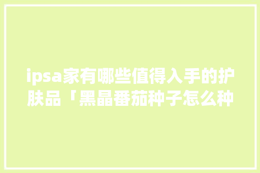 ipsa家有哪些值得入手的护肤品「黑晶番茄种子怎么种植的视频」 ipsa家有哪些值得入手的护肤品「黑晶番茄种子怎么种植的视频」 番茄种植技巧