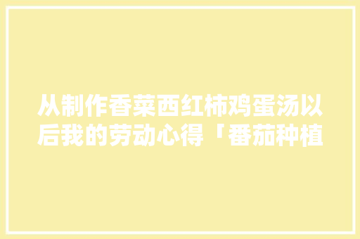从制作香菜西红柿鸡蛋汤以后我的劳动心得「番茄种植心得怎么写范文大全」 从制作香菜西红柿鸡蛋汤以后我的劳动心得「番茄种植心得怎么写范文大全」 花朵知识
