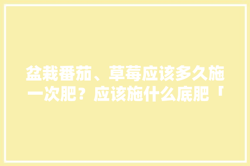 盆栽番茄、草莓应该多久施一次肥？应该施什么底肥「怎么种植草莓番茄苗视频」 盆栽番茄、草莓应该多久施一次肥？应该施什么底肥「怎么种植草莓番茄苗视频」 农业常识
