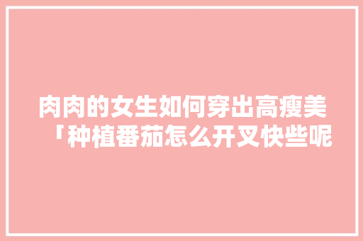 肉肉的女生如何穿出高瘦美「种植番茄怎么开叉快些呢」 肉肉的女生如何穿出高瘦美「种植番茄怎么开叉快些呢」 植物种类
