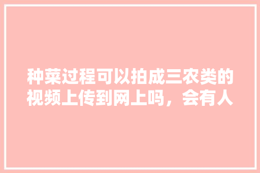 种菜过程可以拍成三农类的视频上传到网上吗，会有人喜欢看吗「蔬菜种植视频技巧图解说大全」