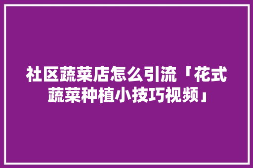 社区蔬菜店怎么引流「花式蔬菜种植小技巧视频」 社区蔬菜店怎么引流「花式蔬菜种植小技巧视频」 番茄种植技巧