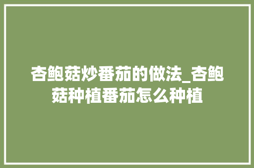 杏鲍菇炒番茄的做法_杏鲍菇种植番茄怎么种植