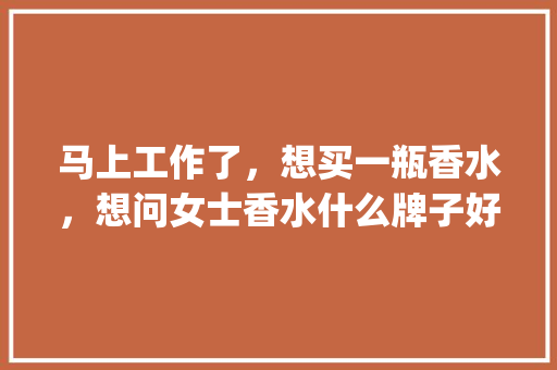 马上工作了，想买一瓶香水，想问女士香水什么牌子好_新贵番茄种子怎么种植视频 马上工作了，想买一瓶香水，想问女士香水什么牌子好_新贵番茄种子怎么种植视频 种植技巧