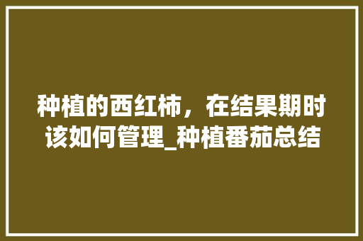 种植的西红柿，在结果期时该如何管理_种植番茄总结怎么写范文大全 种植的西红柿，在结果期时该如何管理_种植番茄总结怎么写范文大全 花朵知识