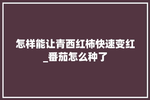 怎样能让青西红柿快速变红_番茄怎么种了 怎样能让青西红柿快速变红_番茄怎么种了 农业常识