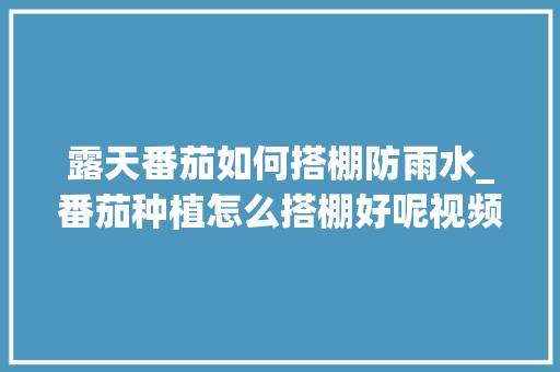 露天番茄如何搭棚防雨水_番茄种植怎么搭棚好呢视频 露天番茄如何搭棚防雨水_番茄种植怎么搭棚好呢视频 农业常识