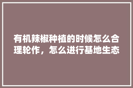 有机辣椒种植的时候怎么合理轮作，怎么进行基地生态保护_怎么种植有机番茄土豆视频