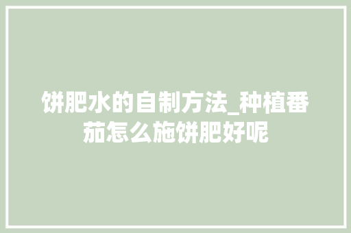 饼肥水的自制方法_种植番茄怎么施饼肥好呢