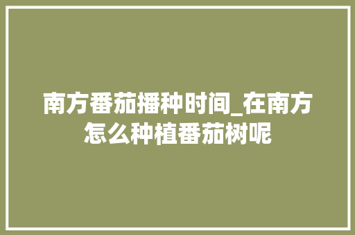 南方番茄播种时间_在南方怎么种植番茄树呢 南方番茄播种时间_在南方怎么种植番茄树呢 花朵知识