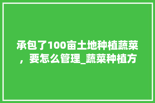 承包了100亩土地种植蔬菜，要怎么管理_蔬菜种植方法和栽培技巧视频 承包了100亩土地种植蔬菜，要怎么管理_蔬菜种植方法和栽培技巧视频 农业常识