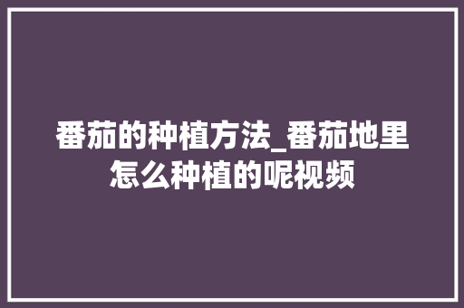 番茄的种植方法_番茄地里怎么种植的呢视频 番茄的种植方法_番茄地里怎么种植的呢视频 花朵知识