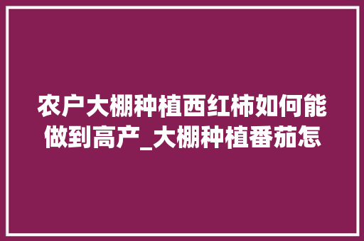农户大棚种植西红柿如何能做到高产_大棚种植番茄怎么种植 农户大棚种植西红柿如何能做到高产_大棚种植番茄怎么种植 番茄种植技巧