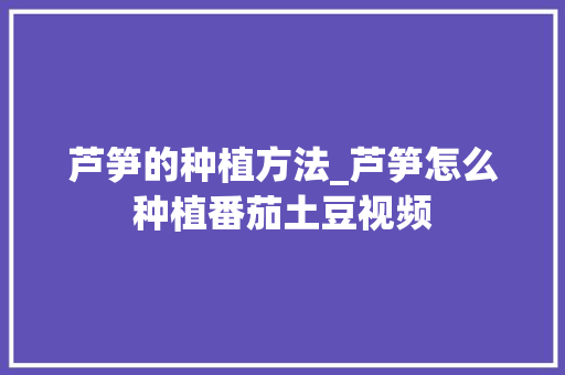 芦笋的种植方法_芦笋怎么种植番茄土豆视频