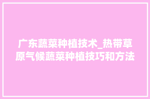 广东蔬菜种植技术_热带草原气候蔬菜种植技巧和方法 广东蔬菜种植技术_热带草原气候蔬菜种植技巧和方法 花朵知识
