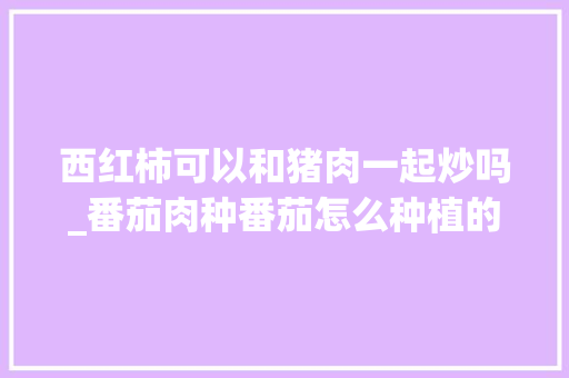 西红柿可以和猪肉一起炒吗_番茄肉种番茄怎么种植的视频