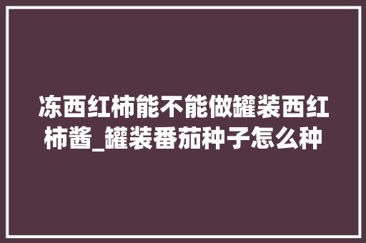冻西红柿能不能做罐装西红柿酱_罐装番茄种子怎么种植的