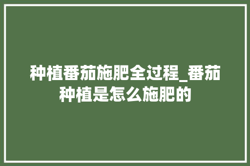种植番茄施肥全过程_番茄种植是怎么施肥的 番茄种植技巧 种植番茄施肥全过程_番茄种植是怎么施肥的 种植番茄施肥全过程_番茄种植是怎么施肥的 番茄种植技巧