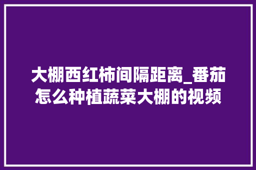 大棚西红柿间隔距离_番茄怎么种植蔬菜大棚的视频 大棚西红柿间隔距离_番茄怎么种植蔬菜大棚的视频 植物种类