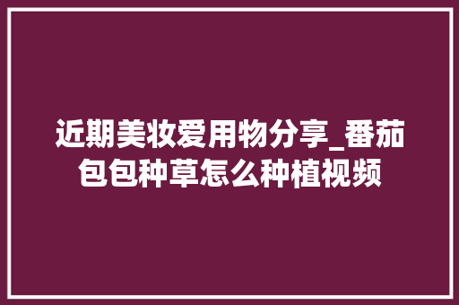 近期美妆爱用物分享_番茄包包种草怎么种植视频 近期美妆爱用物分享_番茄包包种草怎么种植视频 植物种类