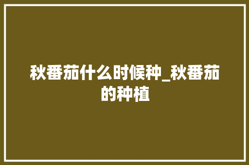 秋番茄什么时候种_秋番茄的种植 秋番茄什么时候种_秋番茄的种植 植物种类