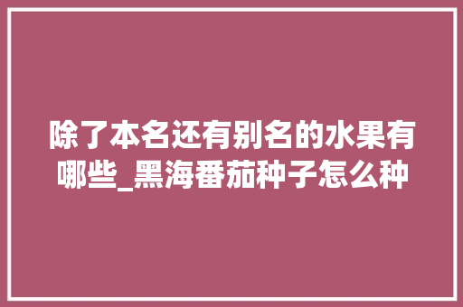 除了本名还有别名的水果有哪些_黑海番茄种子怎么种植的