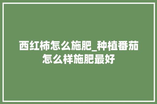 西红柿怎么施肥_种植番茄怎么样施肥最好 西红柿怎么施肥_种植番茄怎么样施肥最好 种植技巧