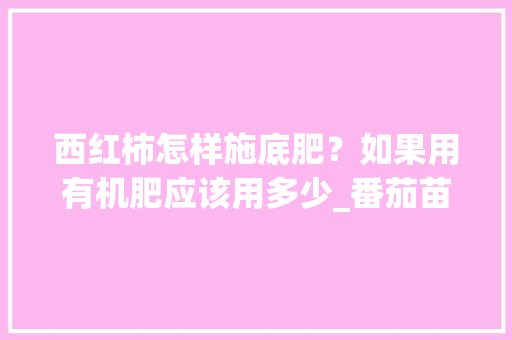 西红柿怎样施底肥？如果用有机肥应该用多少_番茄苗怎么用肥料种植视频 西红柿怎样施底肥？如果用有机肥应该用多少_番茄苗怎么用肥料种植视频 花朵知识