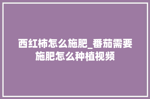 西红柿怎么施肥_番茄需要施肥怎么种植视频 西红柿怎么施肥_番茄需要施肥怎么种植视频 种植技巧