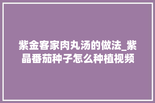 紫金客家肉丸汤的做法_紫晶番茄种子怎么种植视频 紫金客家肉丸汤的做法_紫晶番茄种子怎么种植视频 种植技巧