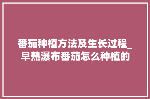 番茄种植方法及生长过程_早熟瀑布番茄怎么种植的 番茄种植方法及生长过程_早熟瀑布番茄怎么种植的 种植技巧
