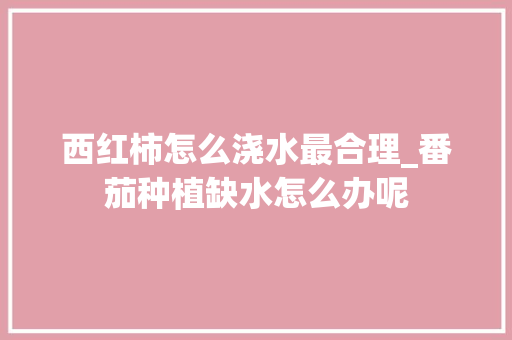 西红柿怎么浇水最合理_番茄种植缺水怎么办呢 西红柿怎么浇水最合理_番茄种植缺水怎么办呢 植物种类