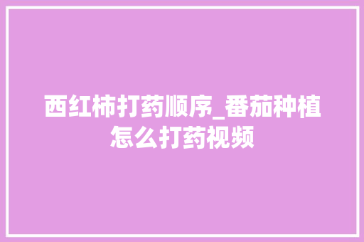 西红柿打药顺序_番茄种植怎么打药视频 西红柿打药顺序_番茄种植怎么打药视频 花朵知识