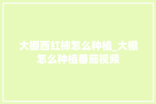 大棚西红柿怎么种植_大棚怎么种植番茄视频 大棚西红柿怎么种植_大棚怎么种植番茄视频 种植技巧