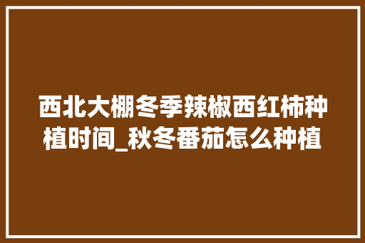 西北大棚冬季辣椒西红柿种植时间_秋冬番茄怎么种植视频 西北大棚冬季辣椒西红柿种植时间_秋冬番茄怎么种植视频 农业常识