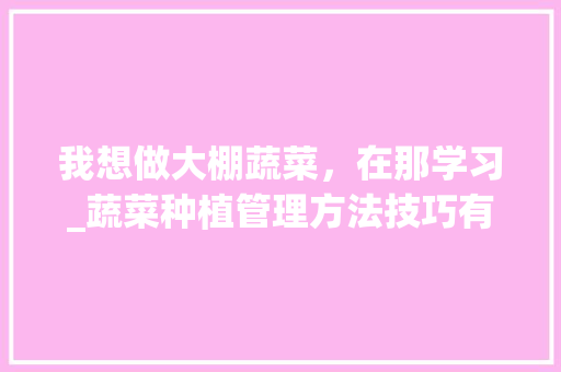 我想做大棚蔬菜，在那学习_蔬菜种植管理方法技巧有哪些 我想做大棚蔬菜，在那学习_蔬菜种植管理方法技巧有哪些 种植技巧