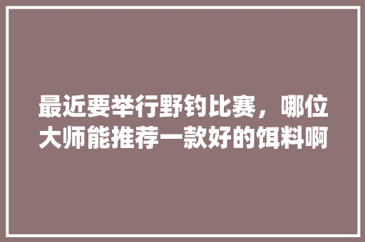 最近要举行野钓比赛，哪位大师能推荐一款好的饵料啊！山东潍坊_番茄折枝怎么种植的视频 最近要举行野钓比赛，哪位大师能推荐一款好的饵料啊！山东潍坊_番茄折枝怎么种植的视频 番茄病虫害防治