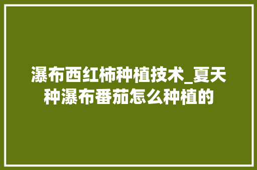 瀑布西红柿种植技术_夏天种瀑布番茄怎么种植的 瀑布西红柿种植技术_夏天种瀑布番茄怎么种植的 农业常识